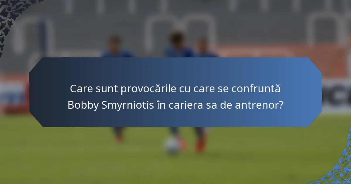 Care sunt provocările cu care se confruntă Bobby Smyrniotis în cariera sa de antrenor?
