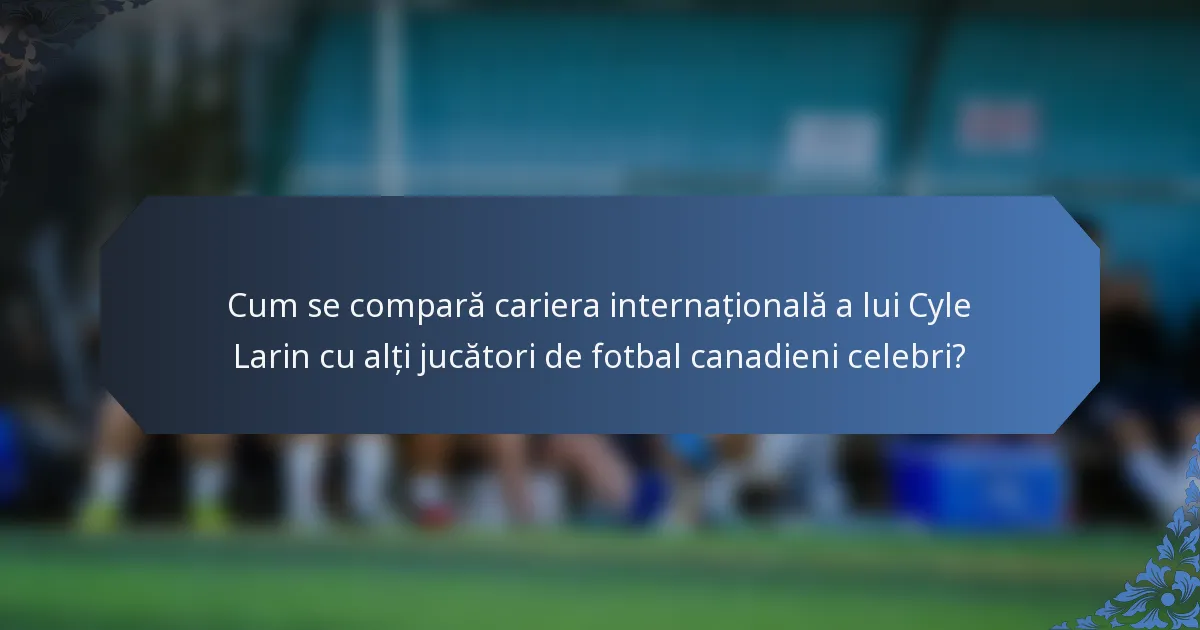 Cum se compară cariera internațională a lui Cyle Larin cu alți jucători de fotbal canadieni celebri?